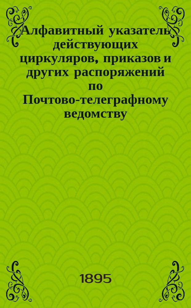 Алфавитный указатель действующих циркуляров, приказов и других распоряжений по Почтово-телеграфному ведомству, содержащий в себе: а) циркуляры и приказы бывшего Телеграфного департамента с 1859 по 1884 г. б) циркуляры и приказы г. начальника Главного управления почт и телеграфов с 1884 по 1895 г. и в) действующие циркуляры бывшего Почтового департамента, не вошедшие в Сборник изд. 1885 г., часть 1 почтовая : С прил. 1) примерной описи делам и 2) указания о направлении корреспонденции