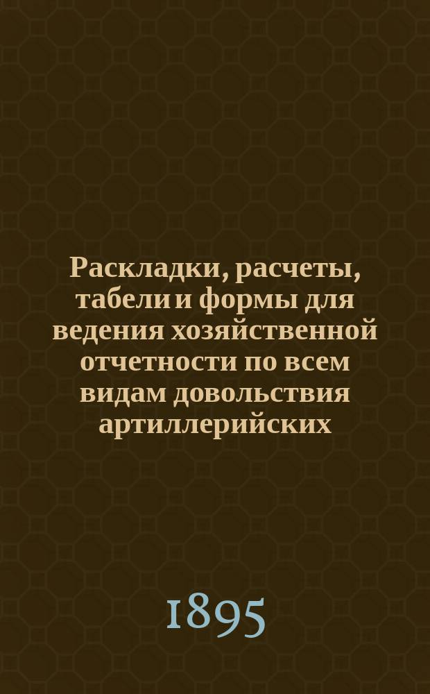 Раскладки, расчеты, табели и формы для ведения хозяйственной отчетности по всем видам довольствия артиллерийских, пехотных и других частей войск и для пособия при составлении требований на отопление, освещение и подстилку для всех родов войск, расположенных в губерниях Европейской России и Царства Польского