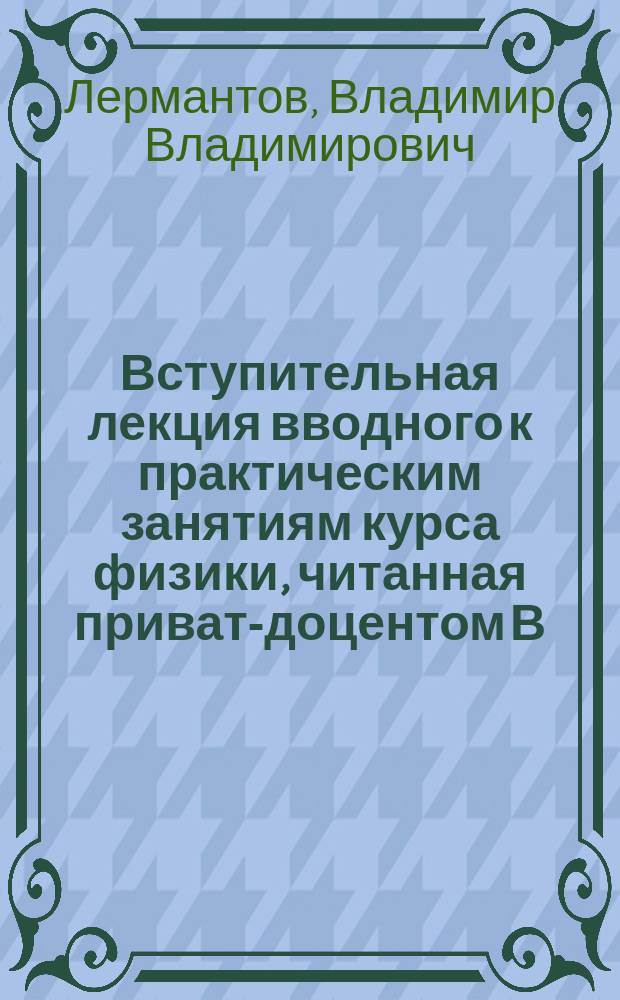 ... Вступительная лекция вводного к практическим занятиям курса физики, читанная приват-доцентом В. Лермантовым в Спб. университете в 1894/95 учебном году
