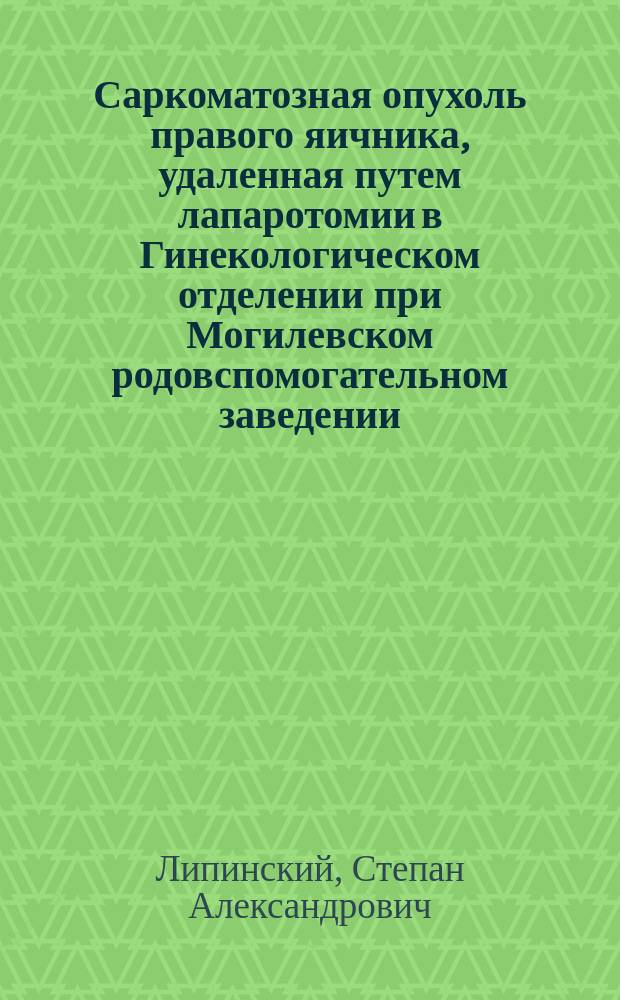 Саркоматозная опухоль правого яичника, удаленная путем лапаротомии в Гинекологическом отделении при Могилевском родовспомогательном заведении
