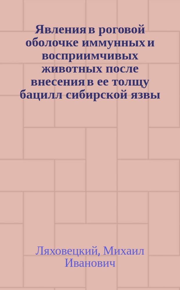 Явления в роговой оболочке иммунных и восприимчивых животных после внесения в ее толщу бацилл сибирской язвы : Дис. на степ. д-ра мед. Михаила Ивановича Ляховецкого