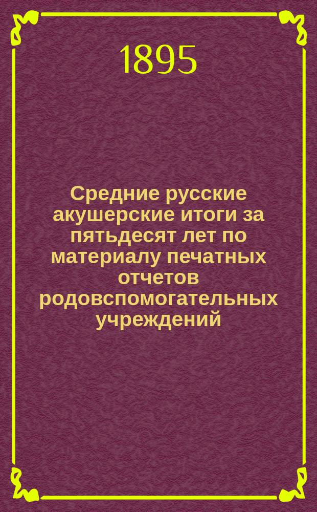 Средние русские акушерские итоги за пятьдесят лет по материалу печатных отчетов родовспомогательных учреждений (1840-1890) : Дис. на степень д-ра мед. Виктора Михайлова