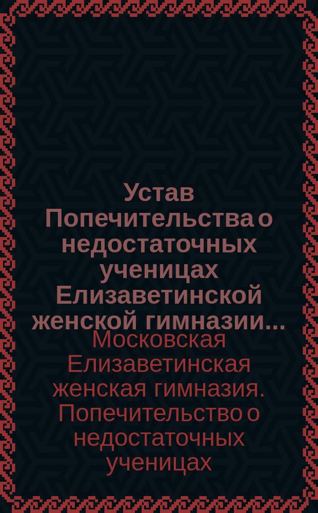 Устав Попечительства о недостаточных ученицах Елизаветинской женской гимназии... (ведомства Человеколюбивого общества, Общества поощрения трудолюбия в Москве) : Утв. 15 ноября 1898 г.