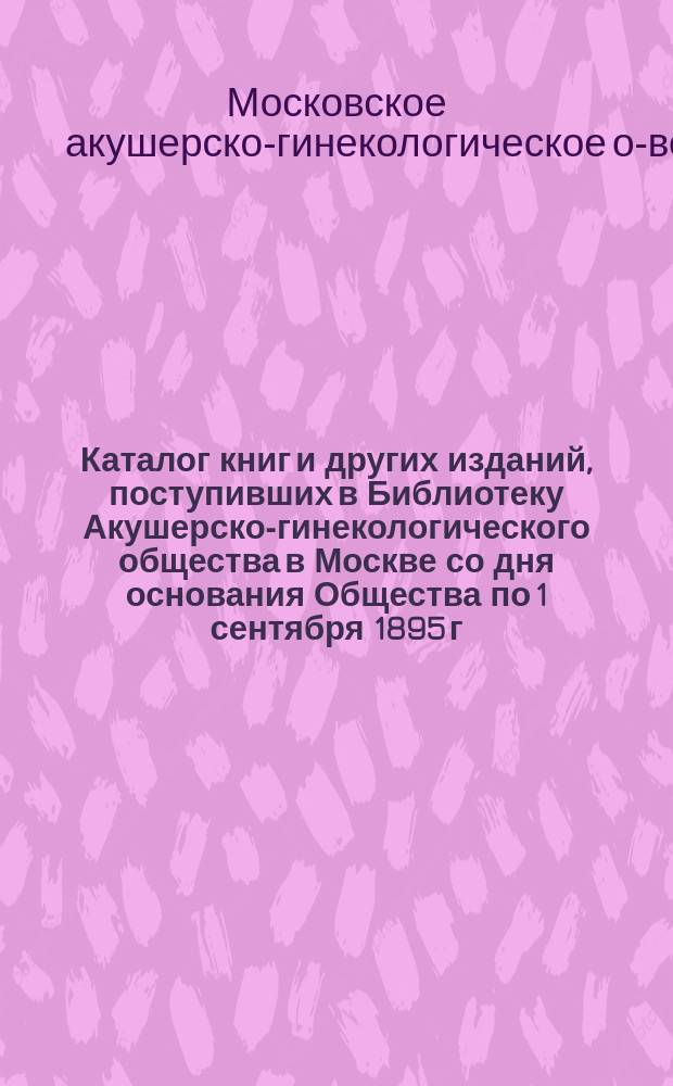 Каталог книг и других изданий, поступивших в Библиотеку Акушерско-гинекологического общества в Москве со дня основания Общества по 1 сентября 1895 г.