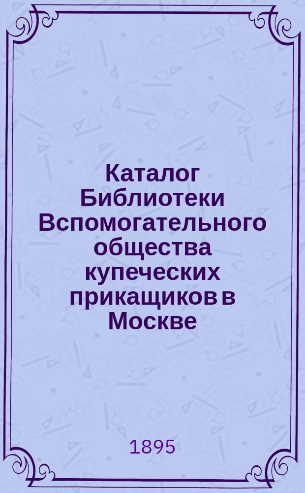 Каталог Библиотеки Вспомогательного общества купеческих прикащиков в Москве : Со включением 1 и 2 доп. к 1 изд. (1889 г.) 1895 г