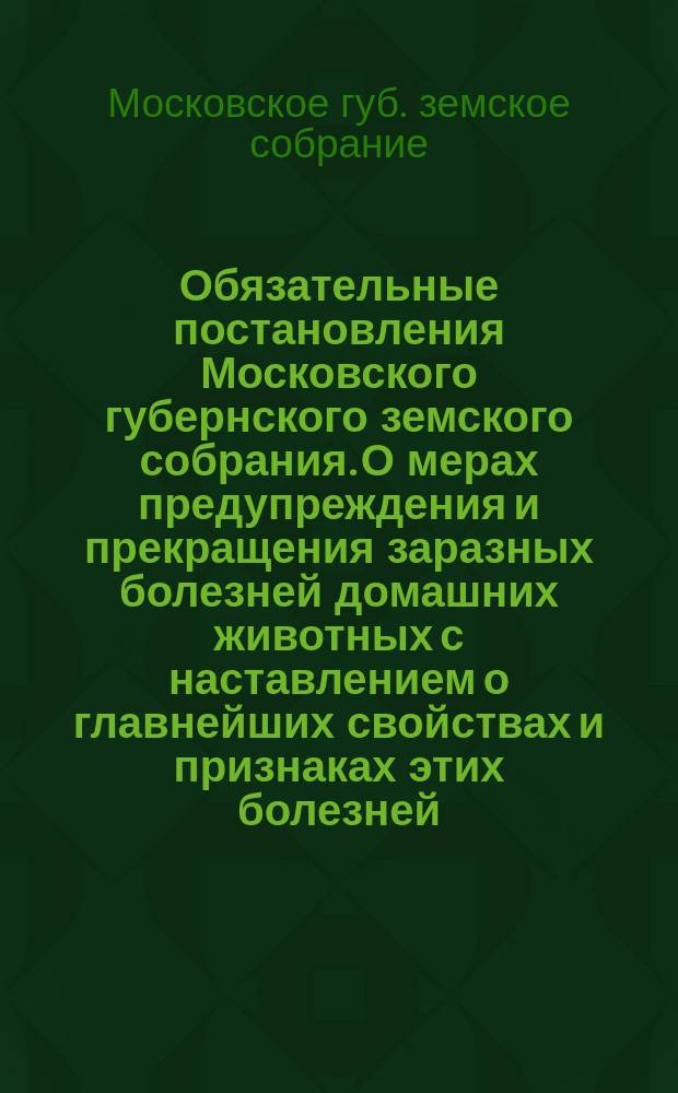 Обязательные постановления Московского губернского земского собрания. О мерах предупреждения и прекращения заразных болезней домашних животных с наставлением о главнейших свойствах и признаках этих болезней. О мерах предупреждения и прекращения чумы рогатого скота. Об устройстве и содержании загонных для гуртового скота дворов