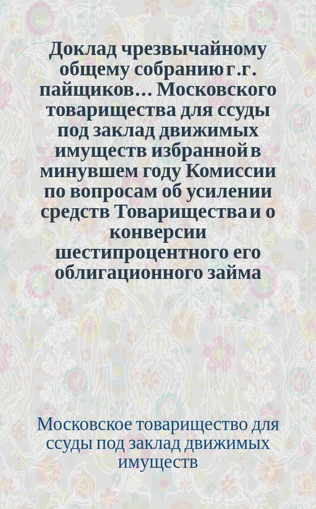 Доклад чрезвычайному общему собранию г.г. пайщиков... Московского товарищества для ссуды под заклад движимых имуществ избранной в минувшем году Комиссии по вопросам об усилении средств Товарищества и о конверсии шестипроцентного его облигационного займа : Июня 5 дня 1895 г