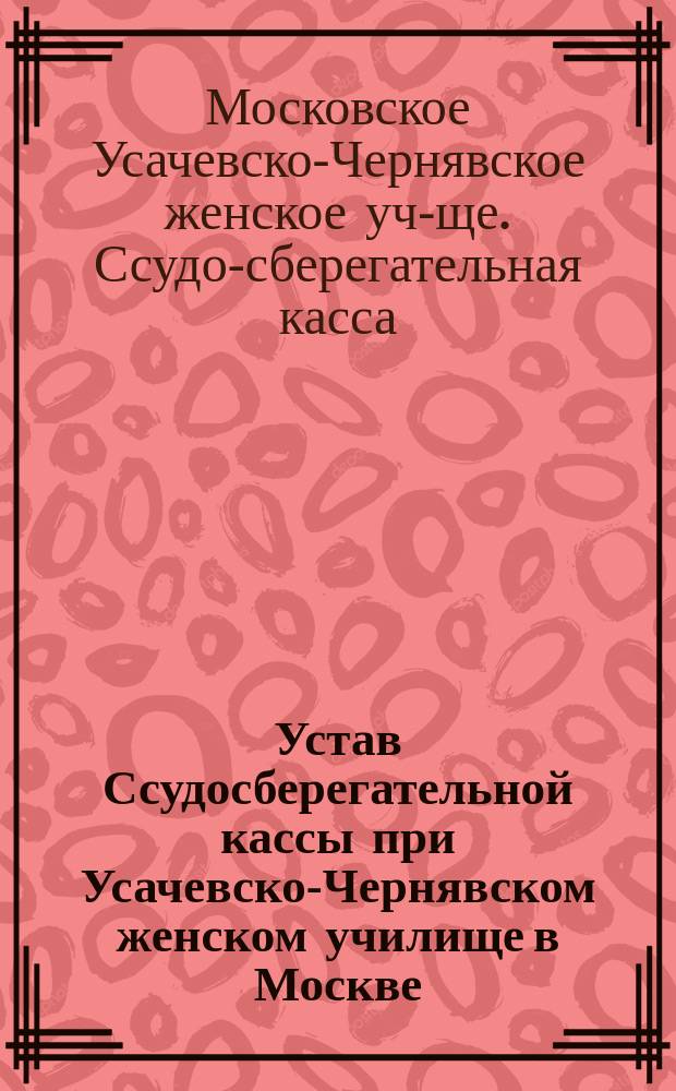 Устав Ссудосберегательной кассы при Усачевско-Чернявском женском училище в Москве : Утв. 31 марта 1895 г