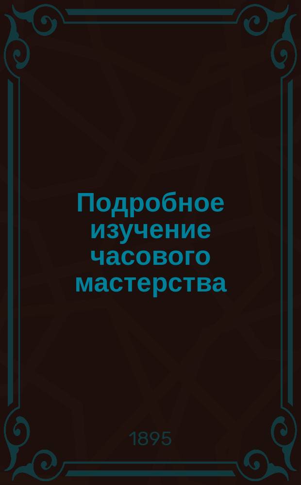 Подробное изучение часового мастерства : (Мастер-самоучка) : Полн. руководство к устройству всякого рода часов ... : В 2 ч. : Сост. по многим рус. и иностр. источникам Ф.П. Мюзер