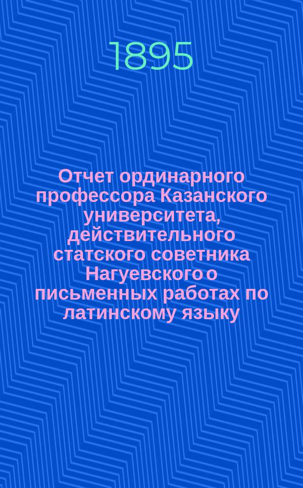 Отчет ординарного профессора Казанского университета, действительного статского советника Нагуевского о письменных работах по латинскому языку, исполненных учениками VIII класса и посторонними лицами на испытаниях зрелости в 9 гимназиях Казанского учебного округа, в 1894 году
