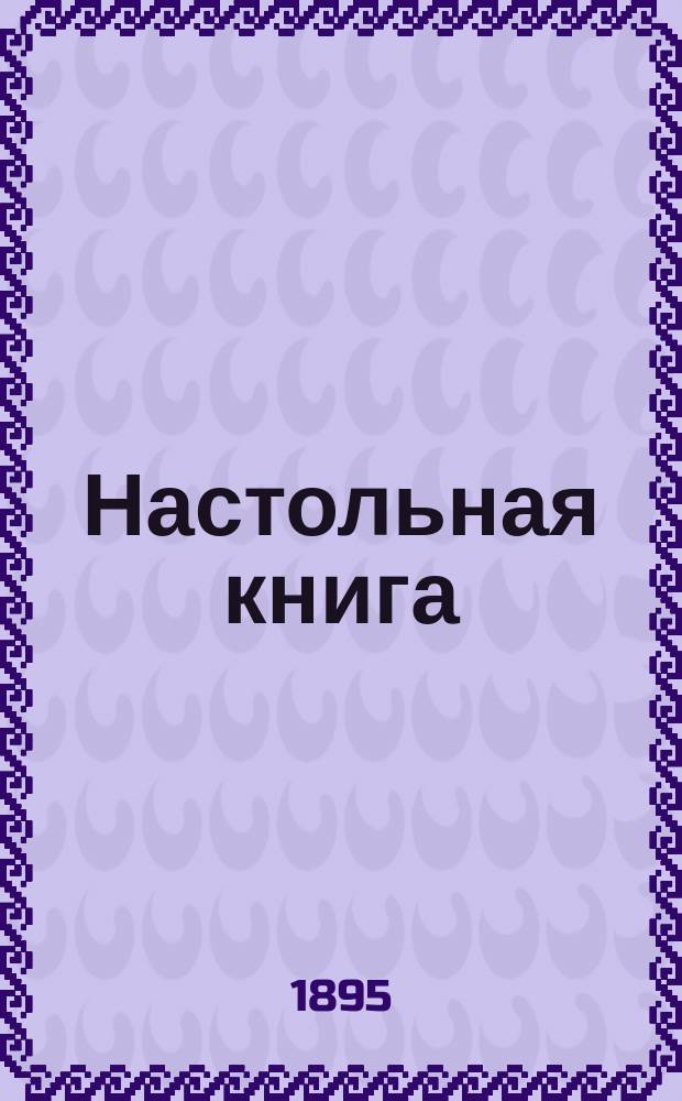 Настольная книга : Разные необходимые справ. сведения как-то: календар., юрид., коммерч., страховые, по земледелию, луговодству, лесоводству, огородничеству, садоводству, рыболовству, охоте, пчеловодству, домаш. хоз-ву (заготовки и приготовление кушаний), обиход. советы, указания по гигиене и медицине, крат. очерки некоторых производств, заметки из обл. искусств (пение, музыка, домаш. спектакли, живопись, фотогр.) и проч