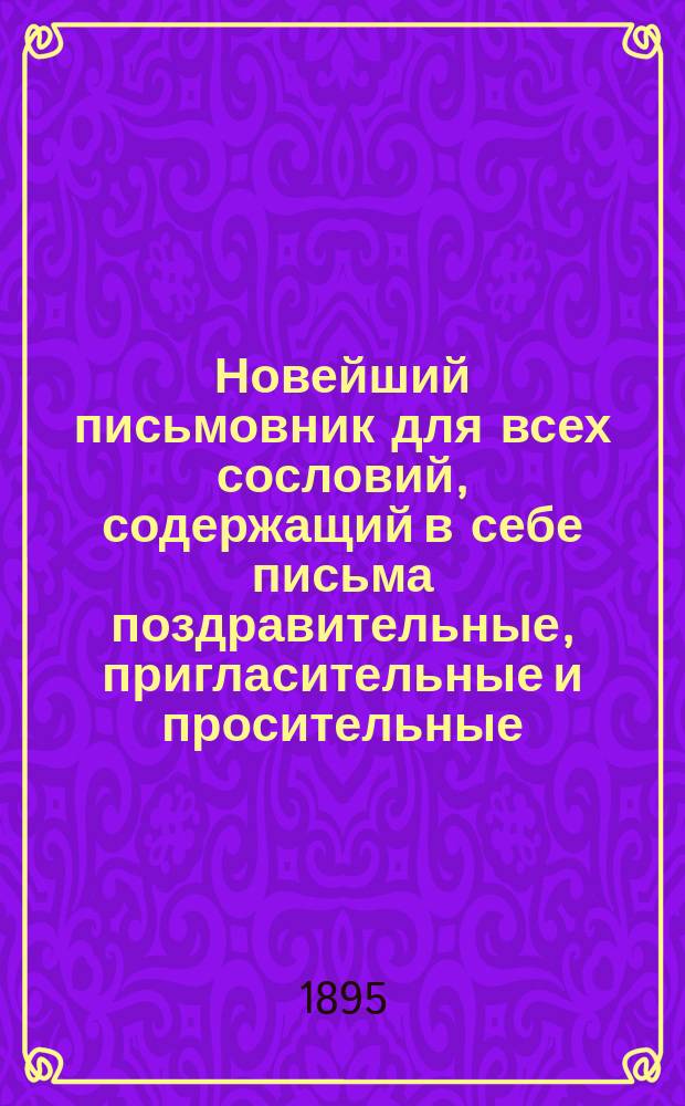 Новейший письмовник для всех сословий, содержащий в себе письма поздравительные, пригласительные и просительные : С присовокуплением форм коммерческих векселей