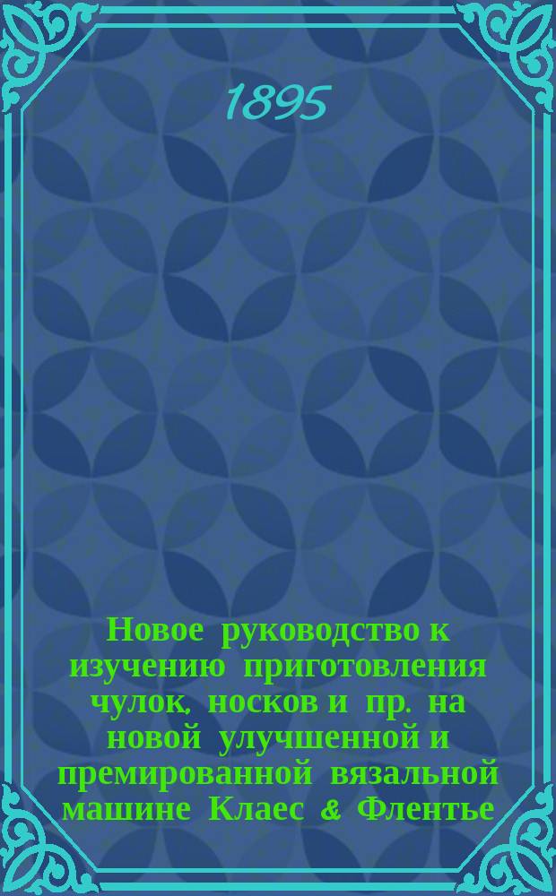 Новое руководство к изучению приготовления чулок, носков и пр. на новой улучшенной и премированной вязальной машине Клаес & Флентье