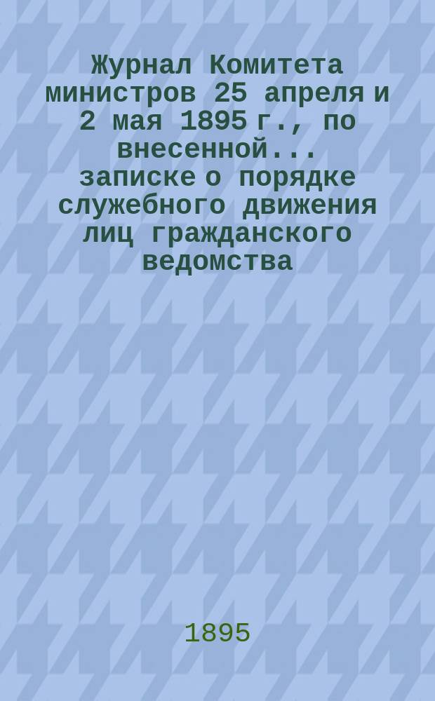 Журнал Комитета министров 25 апреля и 2 мая 1895 г., по внесенной... записке о порядке служебного движения лиц гражданского ведомства, установленного учреждением Инспекторского отдела Собственной его императорского величества канцелярии