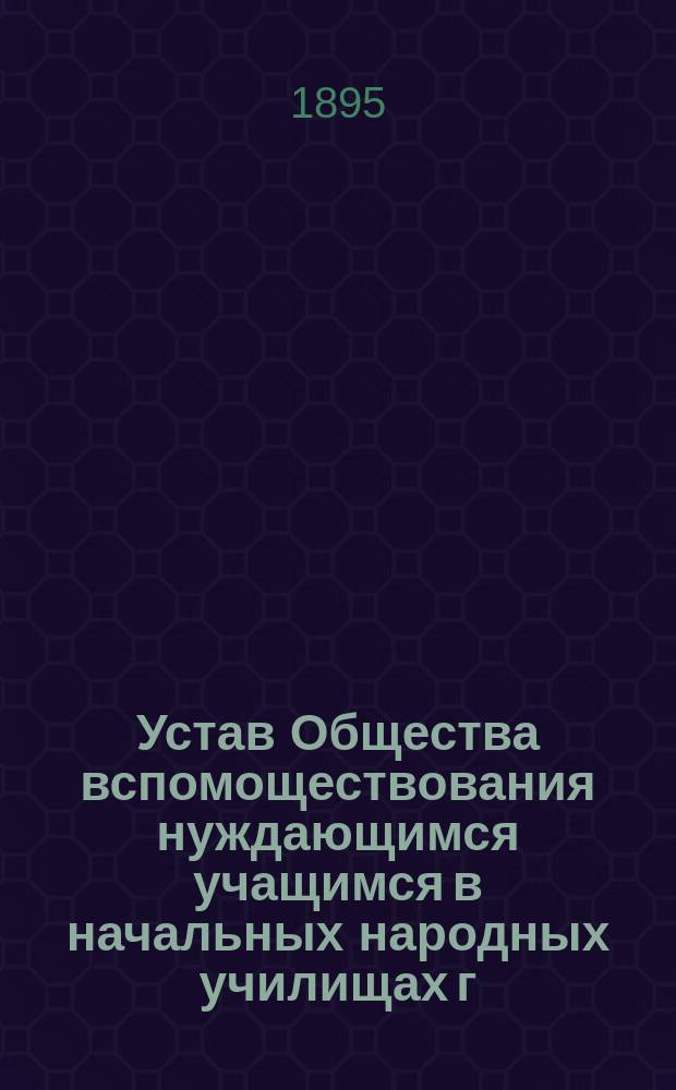 Устав Общества вспомоществования нуждающимся учащимся в начальных народных училищах г. Одессы, содержимых на средства Одесского городского общественного управления : Утв. 21 сент. 1895 г.