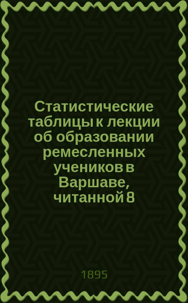 Статистические таблицы к лекции об образовании ремесленных учеников в Варшаве, читанной 8 (20) мая 1894 г. в зале Музея промышленности и сельского хозяйства