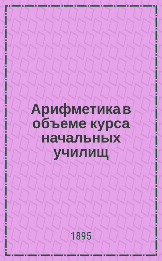 Арифметика в объеме курса начальных училищ : Практ. пособие при нач. обучении