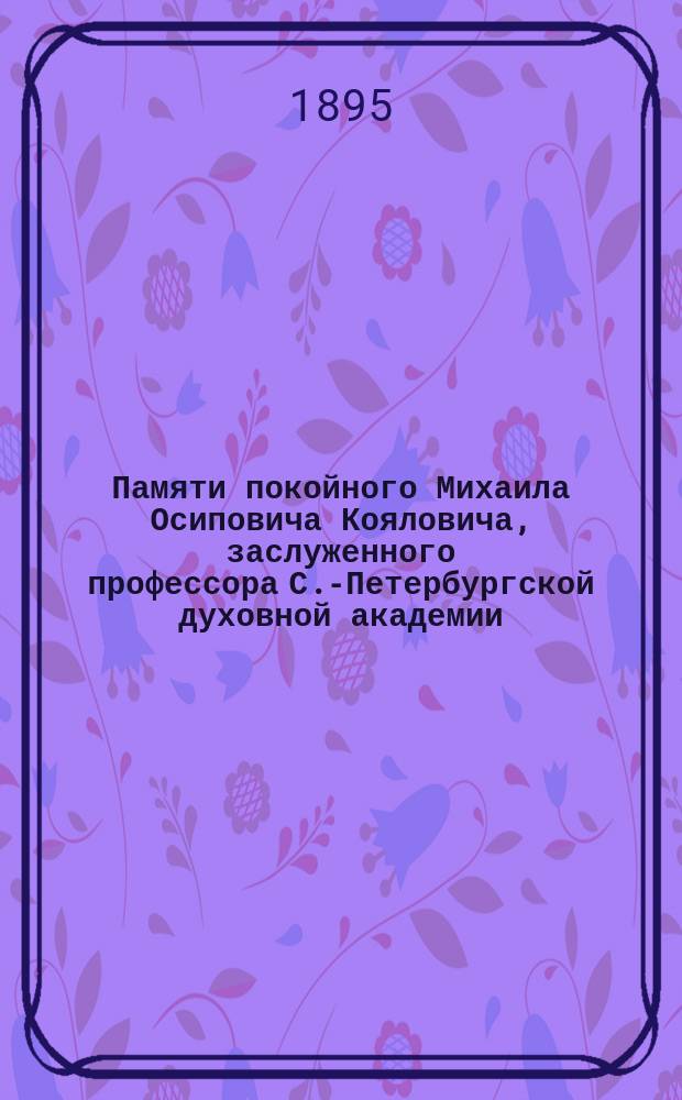 Памяти покойного Михаила Осиповича Кояловича, заслуженного профессора С.-Петербургской духовной академии : (&dagger; 23 авг. 1891 г.) : Речи А.П. Лопухина, П.Н. Жуковича и др. материалы