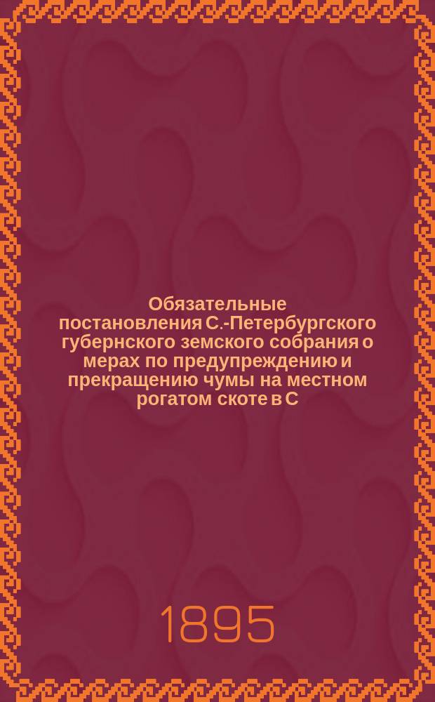 Обязательные постановления С.-Петербургского губернского земского собрания о мерах по предупреждению и прекращению чумы на местном рогатом скоте в С.-Петербургской губернии