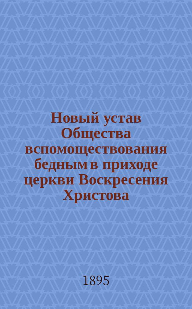 Новый устав Общества вспомоществования бедным в приходе церкви Воскресения Христова, в Малой Коломне, в г. С.-Петербурге, утвержденной М.В.Д. 1-го января 1895 года