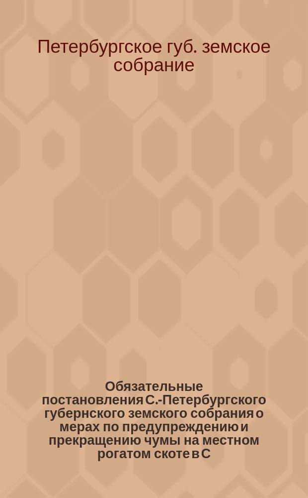 Обязательные постановления С.-Петербургского губернского земского собрания о мерах по предупреждению и прекращению чумы на местном рогатом скоте в С.-Петербургской губернии