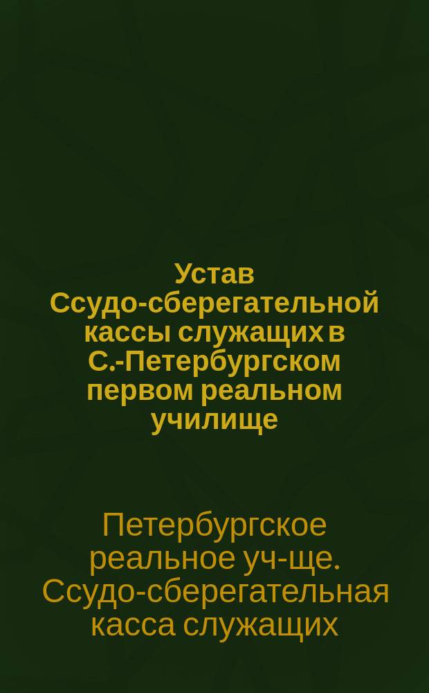 Устав Ссудо-сберегательной кассы служащих в С.-Петербургском первом реальном училище : Утв. 12 нояб. 1894 г.