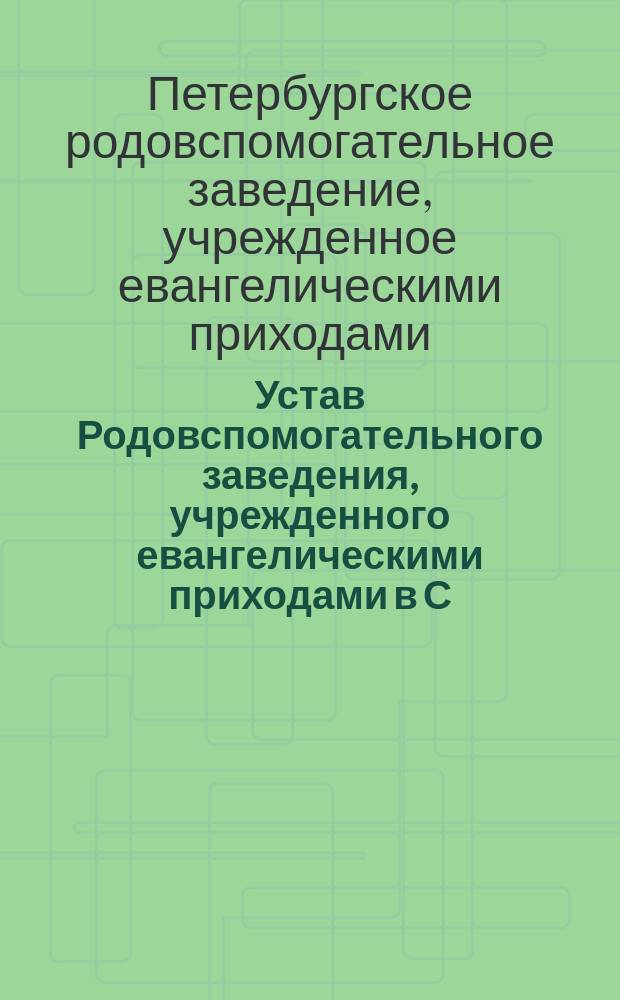 Устав Родовспомогательного заведения, учрежденного евангелическими приходами в С.-Петербурге: Утв. 10 янв. 1895 г.; Правила для Повивальной школы при Родовспомогательном заведении, учрежденном евангелическими приходами в С.-Петербурге