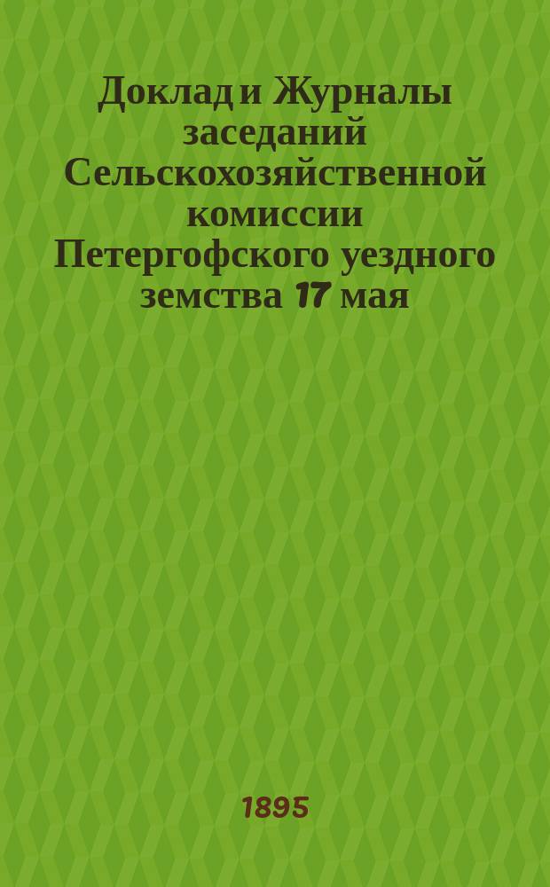 Доклад и Журналы заседаний Сельскохозяйственной комиссии Петергофского уездного земства 17 мая, 14 июня, 19 июля и 13 сентября 1895 года