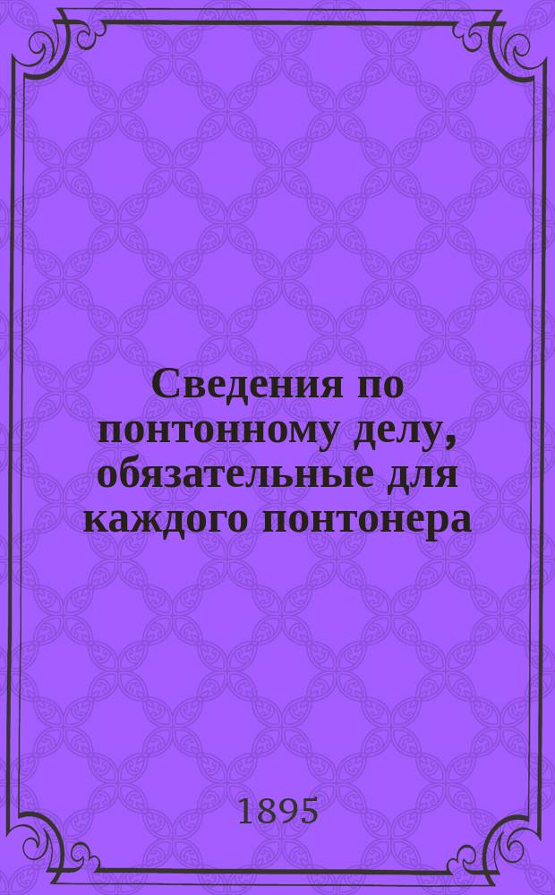 Сведения по понтонному делу, обязательные для каждого понтонера : Сост. по программе для спец. образования инженер. войск, согласно Инструкции изд. 1894 г. и Наставления к понтонной службе