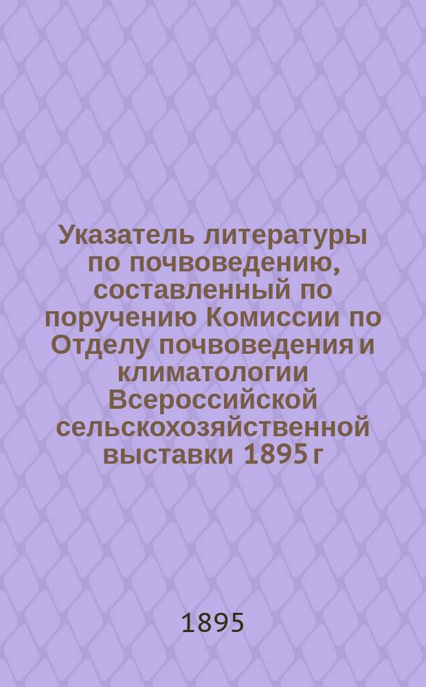 Указатель литературы по почвоведению, составленный по поручению Комиссии по Отделу почвоведения и климатологии Всероссийской сельскохозяйственной выставки 1895 г. в Москве, П.В. Позняковым