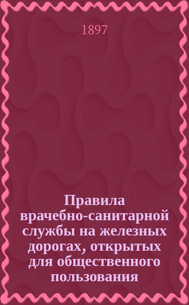Правила врачебно-санитарной службы на железных дорогах, открытых для общественного пользования : В развитие ст. 174 и 175 Общего устава рос. ж. д. : (Доп. ... и от 27 марта 1897 г. за № 6965)