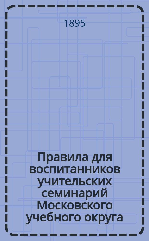 Правила для воспитанников учительских семинарий Московского учебного округа : (Утв. попечителем учеб. округа 22 февр. 1895 г.)