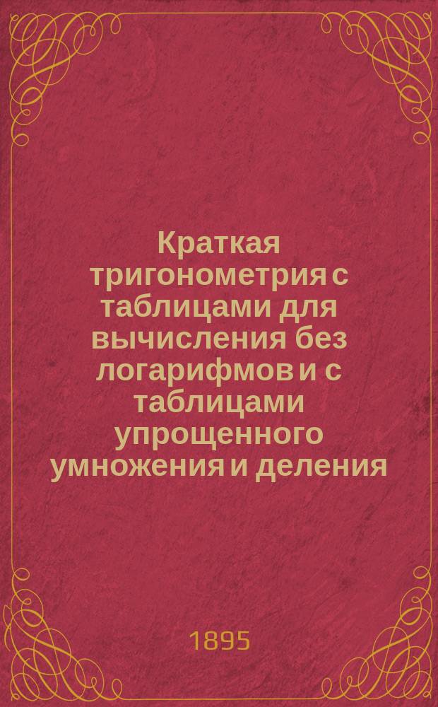 Краткая тригонометрия с таблицами для вычисления без логарифмов и с таблицами упрощенного умножения и деления : Для элементар. ознакомления с тригонометрией