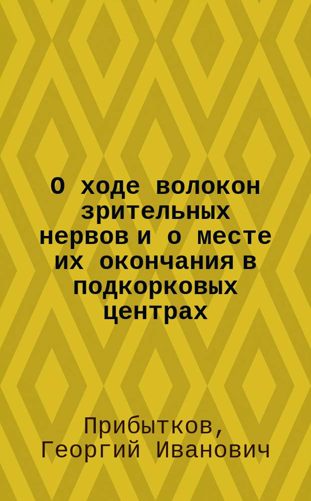 О ходе волокон зрительных нервов и о месте их окончания в подкорковых центрах : Дис. на степ. д-ра мед. Георгия Прибыткова