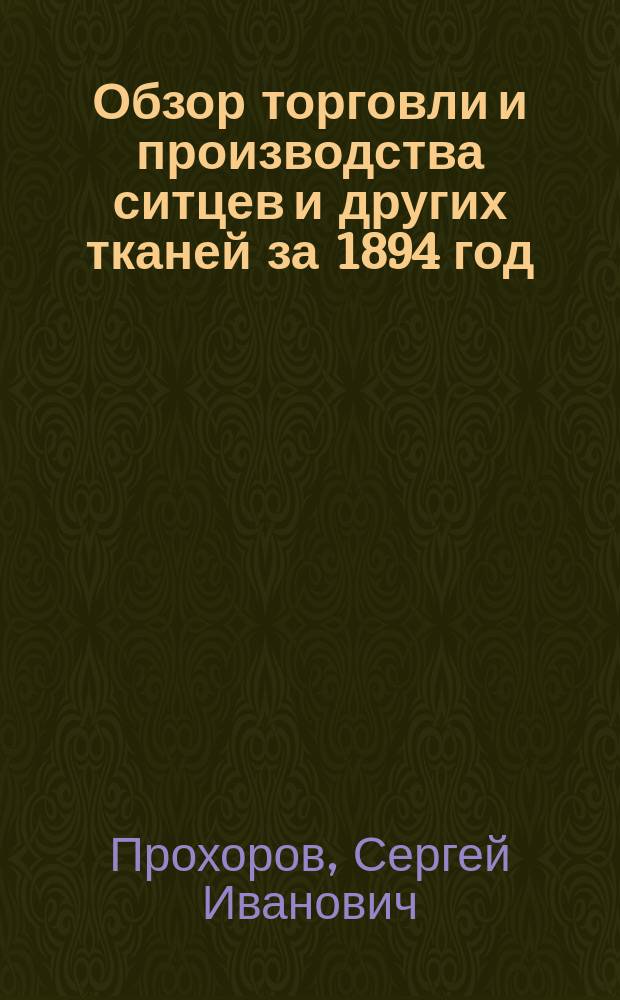 Обзор торговли и производства ситцев и других тканей за 1894 год : Докл. годич. собр. О-ва для содействия улучшению и развитию мануфактур. пром. 29 янв. 1895 г. : С двумя прил. сведения о торговле и производстве ситцев за 1892 и 1893 г