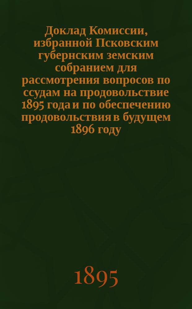 Доклад Комиссии, избранной Псковским губернским земским собранием для рассмотрения вопросов по ссудам на продовольствие 1895 года и по обеспечению продовольствия в будущем 1896 году