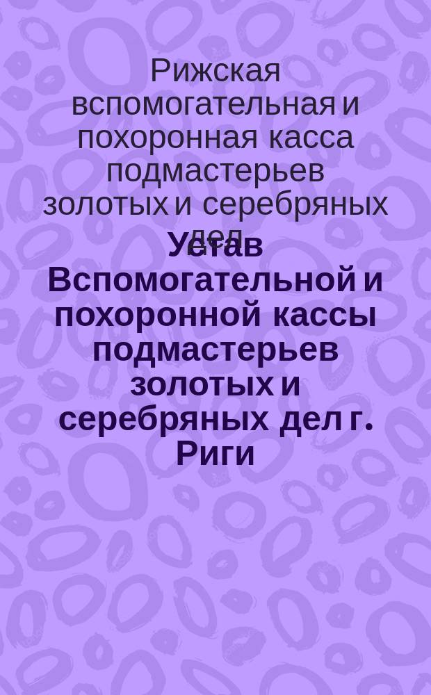 Устав Вспомогательной и похоронной кассы подмастерьев золотых и серебряных дел г. Риги (Лифляндской губернии) : Утв. 26 нояб. 1894 г.