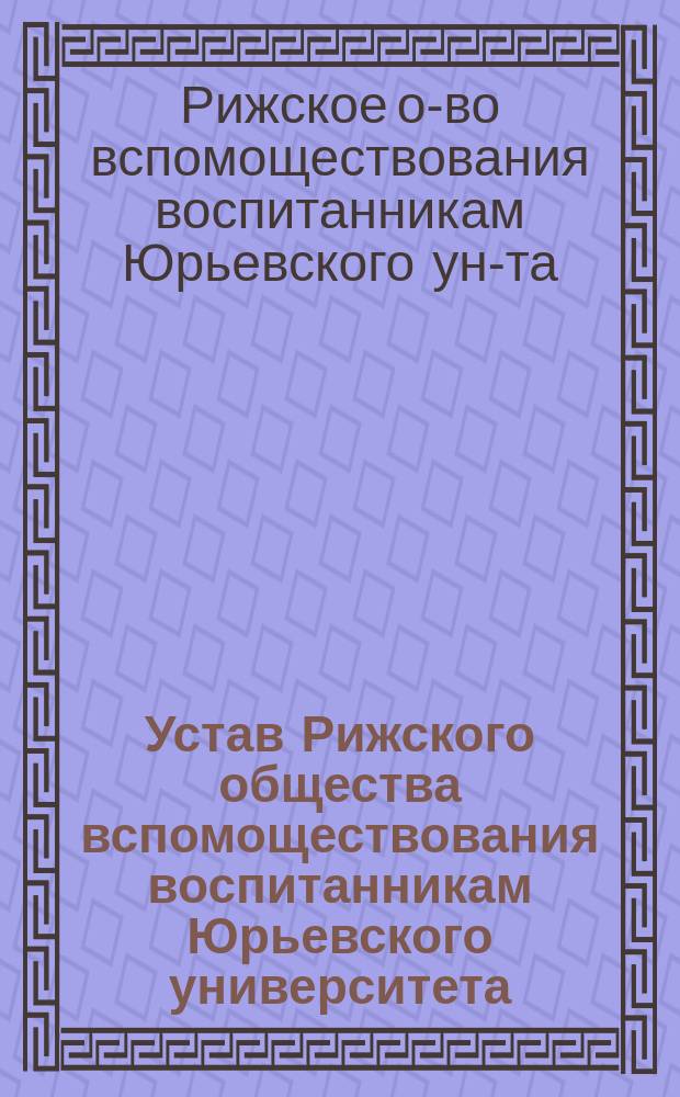 Устав Рижского общества вспомоществования воспитанникам Юрьевского университета : Утв. 12 окт. 1894 г.