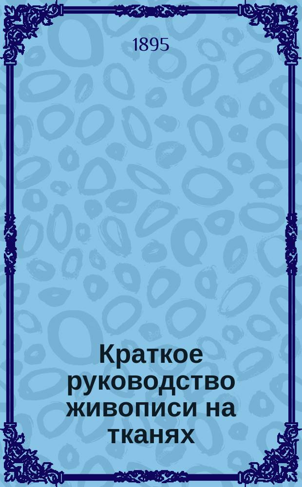 Краткое руководство живописи на тканях : Акварель, гуаш, масляные краски : Руководство для любителей