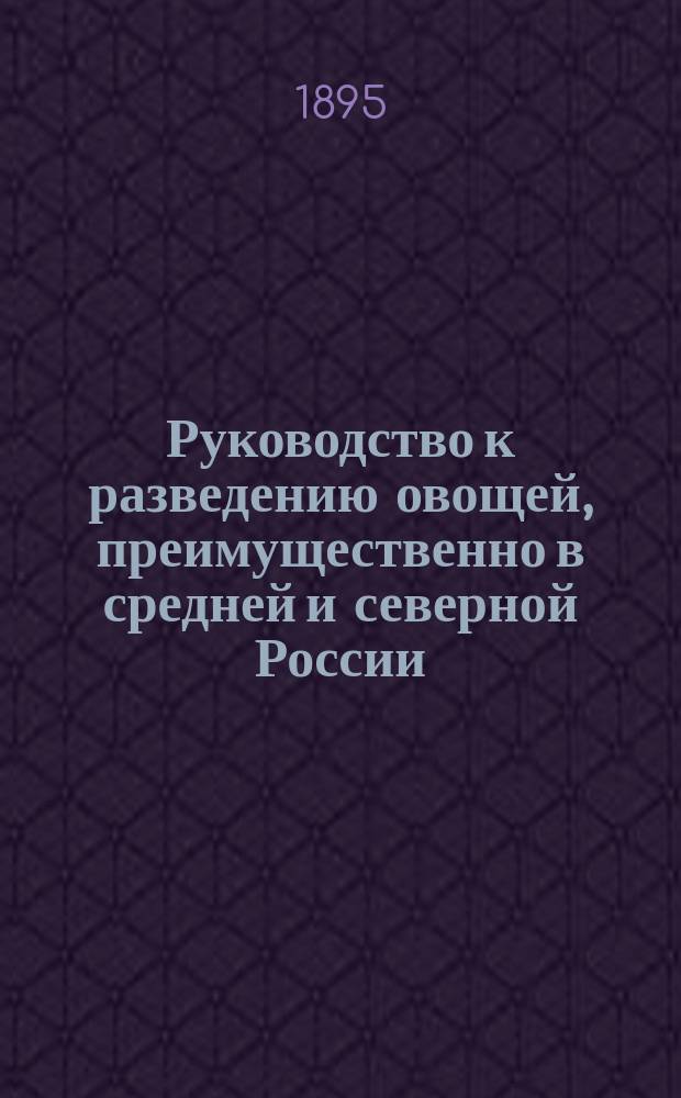 Руководство к разведению овощей, преимущественно в средней и северной России : (Пособие для слушателей практ. курсов "огородничества и плодоводства")