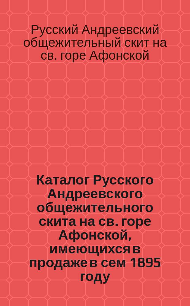 Каталог Русского Андреевского общежительного скита на св. горе Афонской, имеющихся в продаже в сем 1895 году