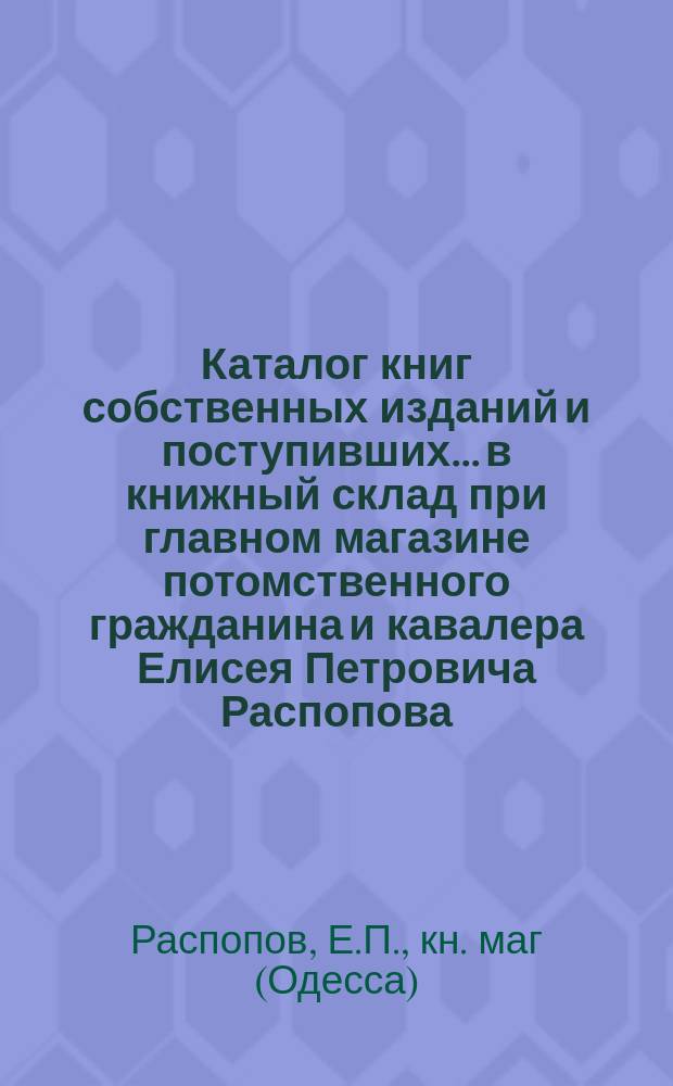 Каталог книг собственных изданий и поступивших... в книжный склад при главном магазине потомственного гражданина и кавалера Елисея Петровича Распопова... в Одессе : Для г.г. книгопродавцев