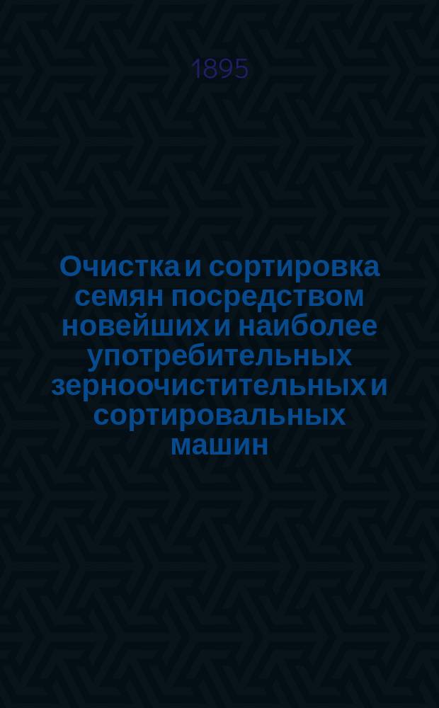 Очистка и сортировка семян посредством новейших и наиболее употребительных зерноочистительных и сортировальных машин : Значение и способы добывания доброкачеств. посев. семян