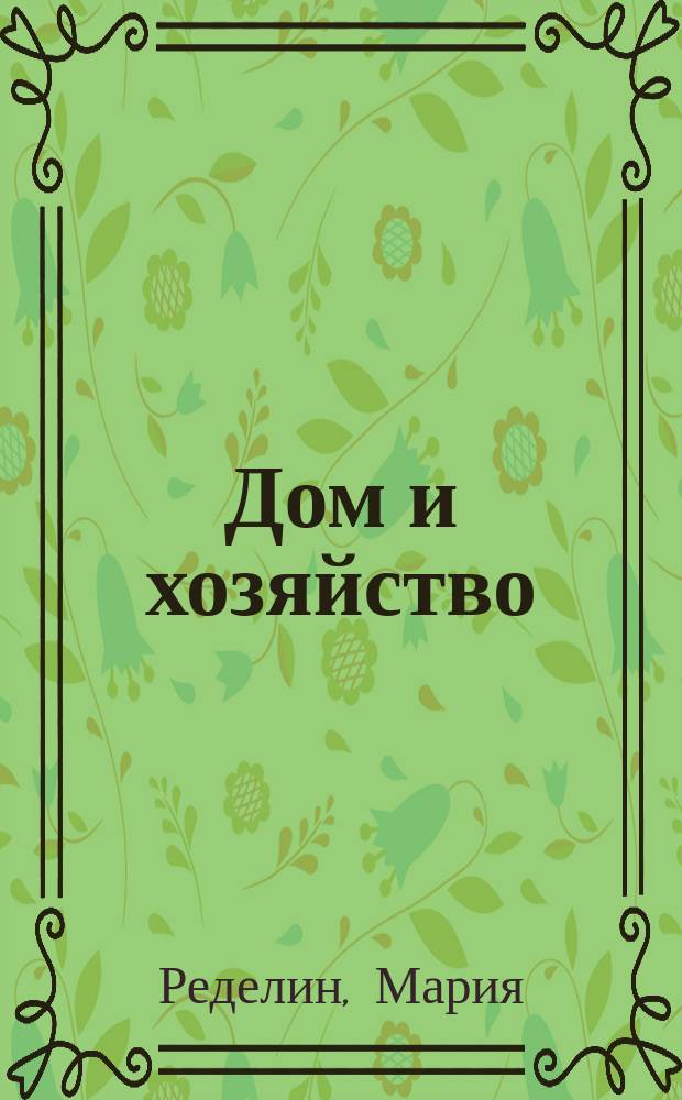 Дом и хозяйство : Руководство к рац. ведению домаш. хоз. в городе и в деревне : В 2 т