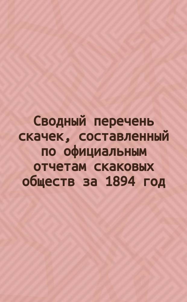 Сводный перечень скачек, составленный по официальным отчетам скаковых обществ за 1894 год, бывших в С.-Петербурге (с Царским и Красным селом), Москве, Варшаве, Вильне, Риге, Киеве и Одессе, заключающий в себе алфавитные ведомости