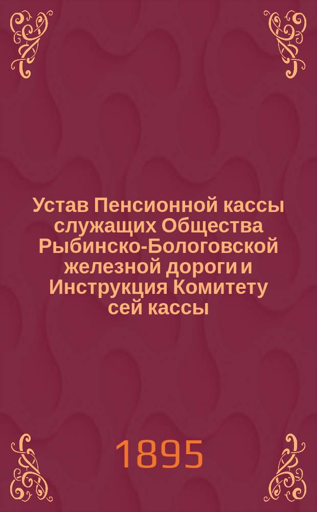 Устав Пенсионной кассы служащих Общества Рыбинско-Бологовской железной дороги и Инструкция Комитету сей кассы : Утв. 20 февр. 1895 г.