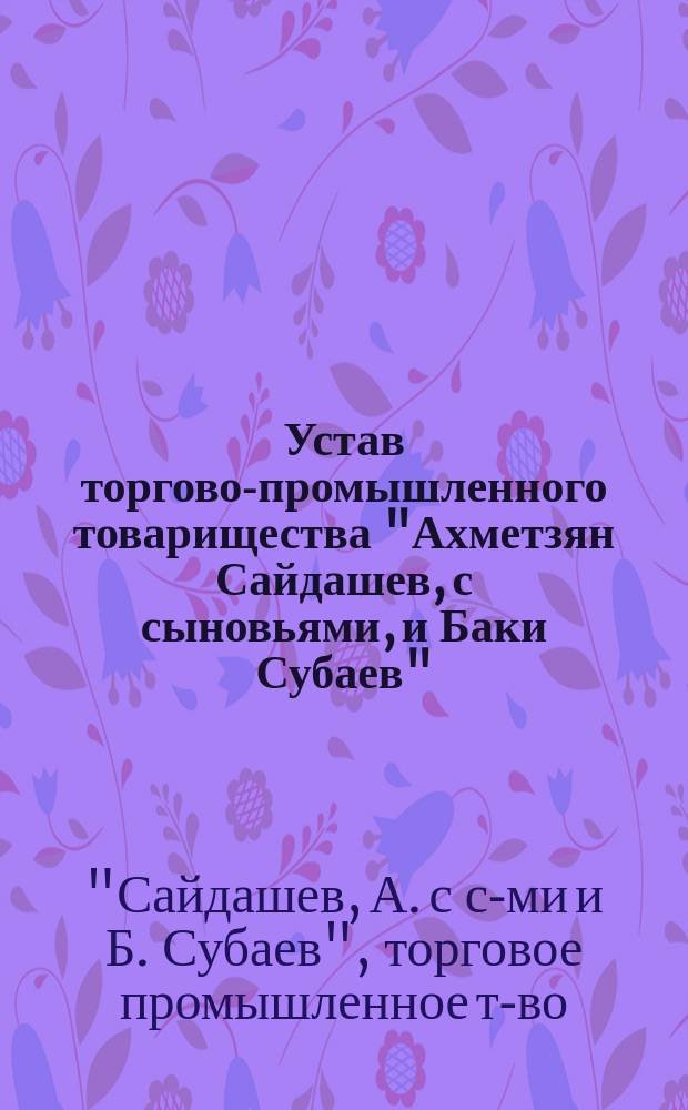 Устав торгово-промышленного товарищества "Ахметзян Сайдашев, с сыновьями, и Баки Субаев" : Утв. 17 июня 1894 г.