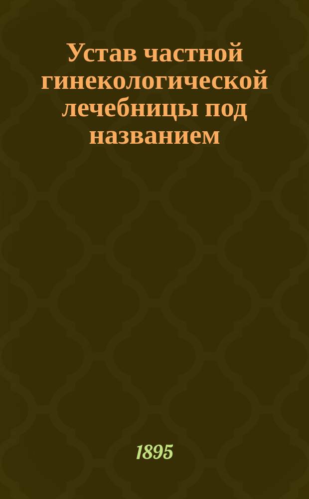 Устав частной гинекологической лечебницы под названием: Санаториум для больных женщин в г. Ялте, врача Ф.И. Савченко : Утв. 6 мая 1895 г.