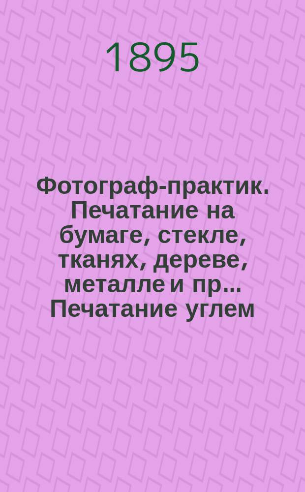 Фотограф-практик. Печатание на бумаге, стекле, тканях, дереве, металле и пр.. Печатание углем, платинотипия, фотоцинкография, фотогравюра, фототип. на фарфоре : Полный практ. курс фотографического искусства : В 5 ч. : С подробным излож. как мокрого коллодионного, так и сухого эмульсионного негативного процессов, а также позитивных процессов