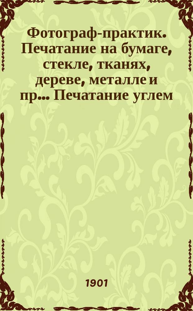Фотограф-практик. Печатание на бумаге, стекле, тканях, дереве, металле и пр.. Печатание углем, платинотипия, фотоцинкография, фотогравюра, фототип. на фарфоре : Необходимая настольная книга для специалистов-профессионалов и любителей-фотографов : Полная практ. школа в применении соврем. развития... : В 7 ч. ... : С подробным излож. как мокрого коллодионного, так и сухого эмульсионного негативного процессов, а также позитивных процессов